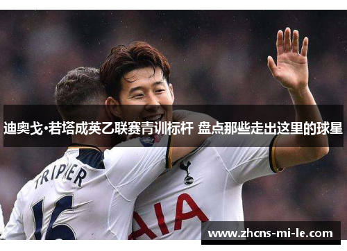 迪奥戈·若塔成英乙联赛青训标杆 盘点那些走出这里的球星 迪奥戈·若塔成英乙联赛青训标杆 盘点那些走出这里的球星