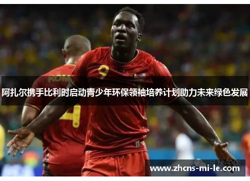 阿扎尔携手比利时启动青少年环保领袖培养计划助力未来绿色发展 阿扎尔携手比利时启动青少年环保领袖培养计划助力未来绿色发展