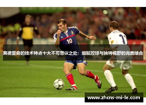 莫德里奇的技术特点十大不可思议之处:细腻控球与独特视野的完美结合 莫德里奇的技术特点十大不可思议之处:细腻控球与独特视野的完美结合