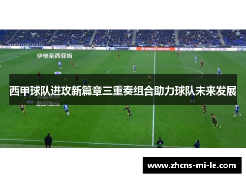 西甲球队进攻新篇章三重奏组合助力球队未来发展