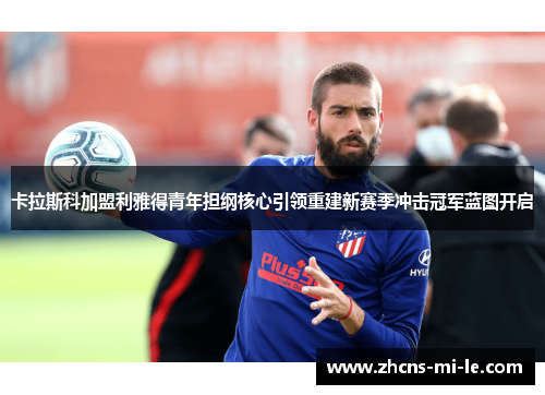 卡拉斯科加盟利雅得青年担纲核心引领重建新赛季冲击冠军蓝图开启 卡拉斯科加盟利雅得青年担纲核心引领重建新赛季冲击冠军蓝图开启