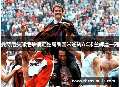 曼奇尼头球绝杀锁定胜局助国米逆转AC米兰辉煌一刻