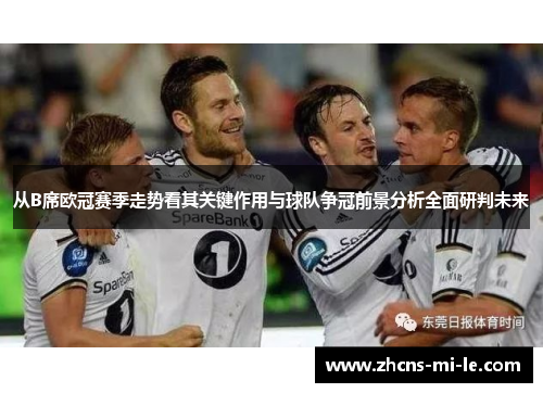 从B席欧冠赛季走势看其关键作用与球队争冠前景分析全面研判未来 从B席欧冠赛季走势看其关键作用与球队争冠前景分析全面研判未来