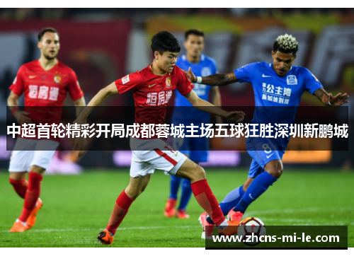 中超首轮精彩开局成都蓉城主场五球狂胜深圳新鹏城