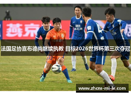 法国足协宣布德尚继续执教 目标2026世界杯第三次夺冠 法国足协宣布德尚继续执教 目标2026世界杯第三次夺冠