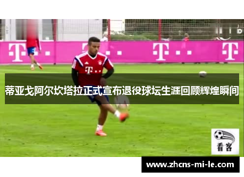 蒂亚戈阿尔坎塔拉正式宣布退役球坛生涯回顾辉煌瞬间 蒂亚戈阿尔坎塔拉正式宣布退役球坛生涯回顾辉煌瞬间