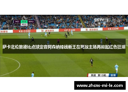 萨卡北伦敦德比点球定音阿森纳锋线新王在死敌主场再掀起红色狂潮 萨卡北伦敦德比点球定音阿森纳锋线新王在死敌主场再掀起红色狂潮