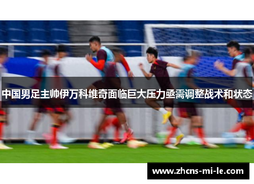 中国男足主帅伊万科维奇面临巨大压力亟需调整战术和状态