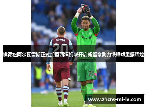 埃德松阿尔瓦雷斯正式加盟西汉姆联开启新篇章助力铁锤帮重振辉煌 埃德松阿尔瓦雷斯正式加盟西汉姆联开启新篇章助力铁锤帮重振辉煌